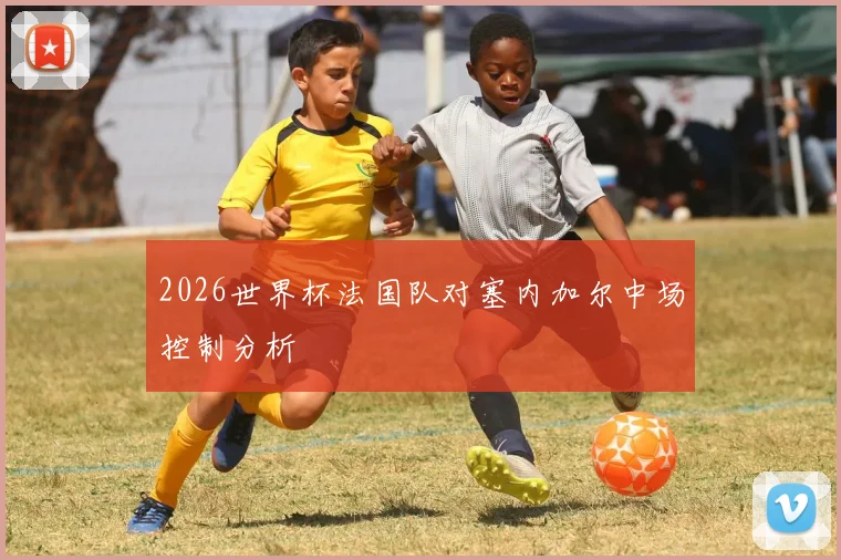 2026世界杯法国队对塞内加尔中场控制分析