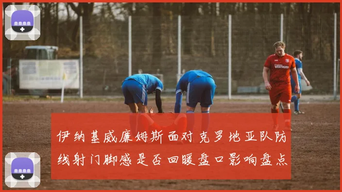 伊纳基威廉姆斯面对克罗地亚队防线射门脚感是否回暖盘口影响盘点