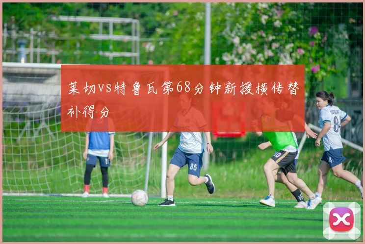 莱切vs特鲁瓦第68分钟新援横传替补得分