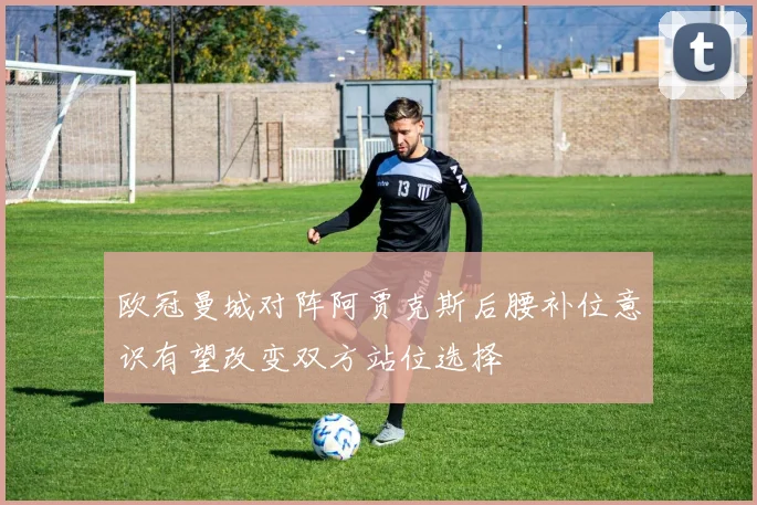 欧冠曼城对阵阿贾克斯后腰补位意识有望改变双方站位选择