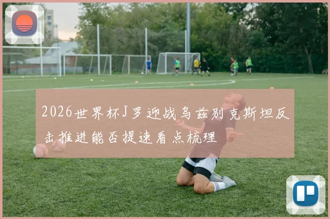 2026世界杯J罗迎战乌兹别克斯坦反击推进能否提速看点梳理