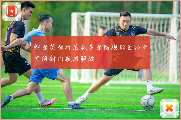 维尔茨面对厄瓜多尔防线能否拉开空间射门数据解读