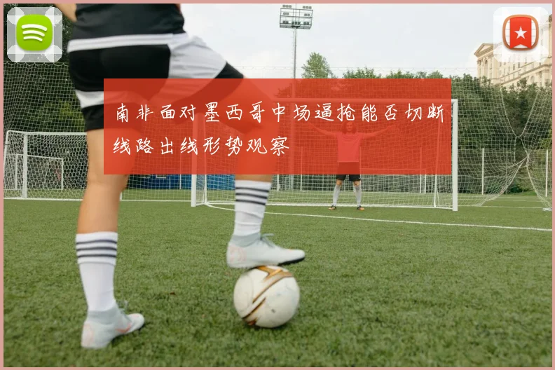 南非面对墨西哥中场逼抢能否切断线路出线形势观察