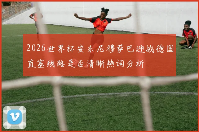 2026世界杯安东尼穆萨巴迎战德国直塞线路是否清晰热词分析