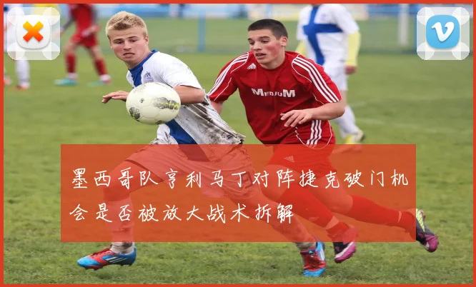 墨西哥队亨利马丁对阵捷克破门机会是否被放大战术拆解