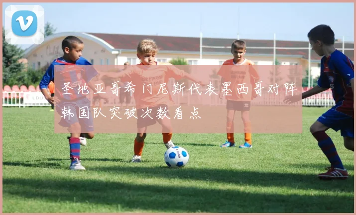 圣地亚哥希门尼斯代表墨西哥对阵韩国队突破次数看点
