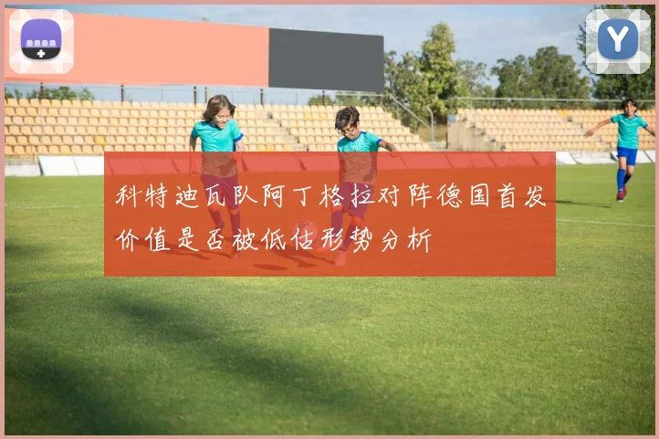 科特迪瓦队阿丁格拉对阵德国首发价值是否被低估形势分析