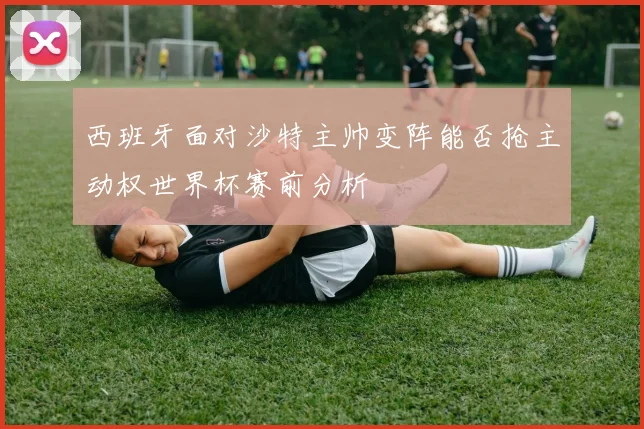 西班牙面对沙特主帅变阵能否抢主动权世界杯赛前分析