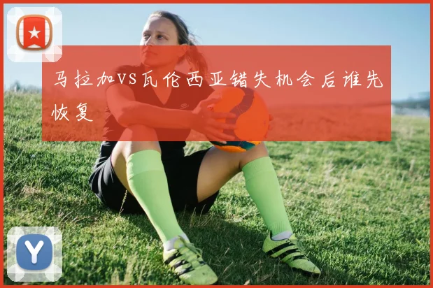 马拉加vs瓦伦西亚错失机会后谁先恢复