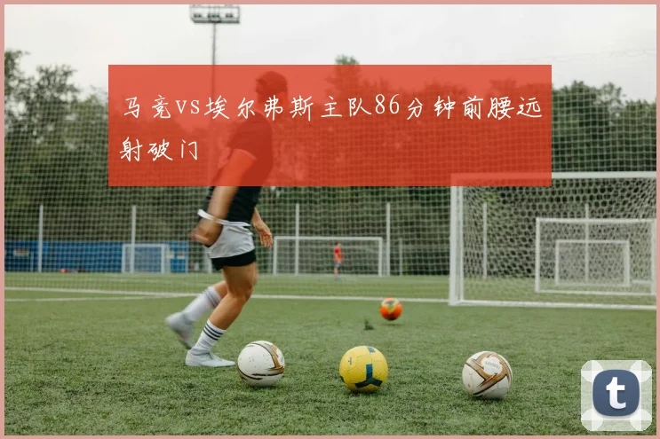 马竞vs埃尔弗斯主队86分钟前腰远射破门