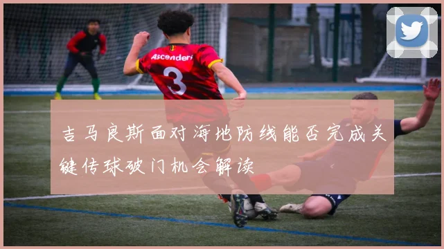 吉马良斯面对海地防线能否完成关键传球破门机会解读